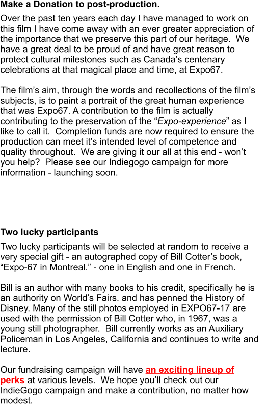Make a Donation to post-production. Over the past ten years each day I have managed to work on this film I have come away with an ever greater appreciation of the importance that we preserve this part of our heritage.  We have a great deal to be proud of and have great reason to protect cultural milestones such as Canada’s centenary celebrations at that magical place and time, at Expo67.  The film’s aim, through the words and recollections of the film’s subjects, is to paint a portrait of the great human experience that was Expo67. A contribution to the film is actually contributing to the preservation of the “Expo-experience” as I like to call it.  Completion funds are now required to ensure the production can meet it’s intended level of competence and quality throughout.  We are giving it our all at this end - won’t you help?  Please see our Indiegogo campaign for more information - launching soon.       Two lucky participants Two lucky participants will be selected at random to receive a very special gift - an autographed copy of Bill Cotter’s book, “Expo-67 in Montreal.” - one in English and one in French.   Bill is an author with many books to his credit, specifically he is an authority on World’s Fairs. and has penned the History of Disney. Many of the still photos employed in EXPO67-17 are used with the permission of Bill Cotter who, in 1967, was a young still photographer.  Bill currently works as an Auxiliary Policeman in Los Angeles, California and continues to write and lecture.  Our fundraising campaign will have an exciting lineup of perks at various levels.  We hope you’ll check out our IndieGogo campaign and make a contribution, no matter how modest.